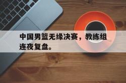亚博官方网站-中国男篮无缘决赛，教练组连夜复盘。